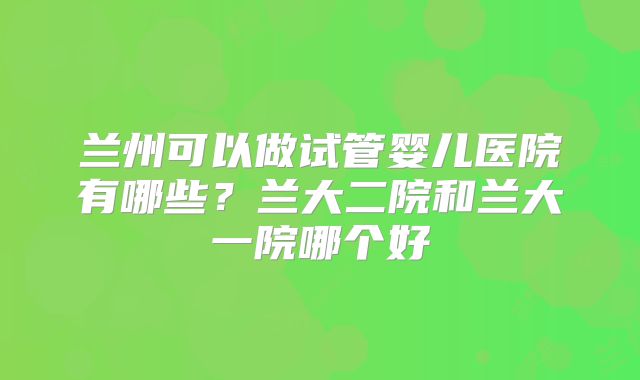兰州可以做试管婴儿医院有哪些？兰大二院和兰大一院哪个好