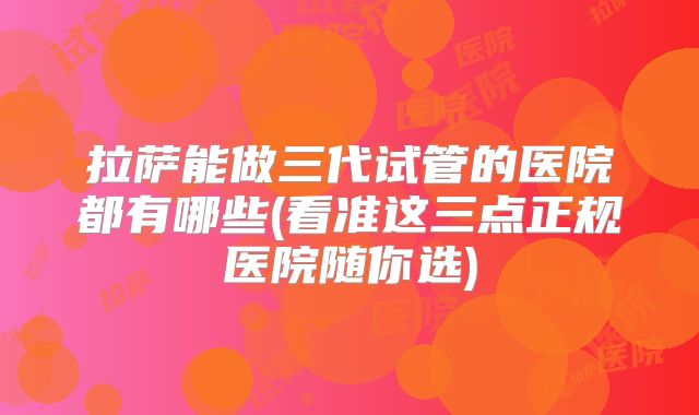 拉萨能做三代试管的医院都有哪些(看准这三点正规医院随你选)