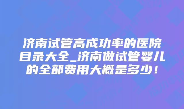 济南试管高成功率的医院目录大全_济南做试管婴儿的全部费用大概是多少！