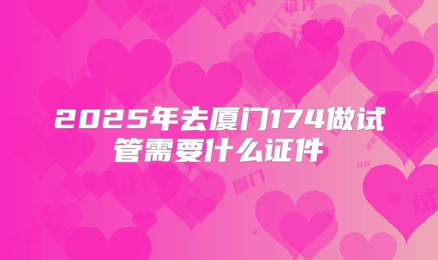 2025年去厦门174做试管需要什么证件