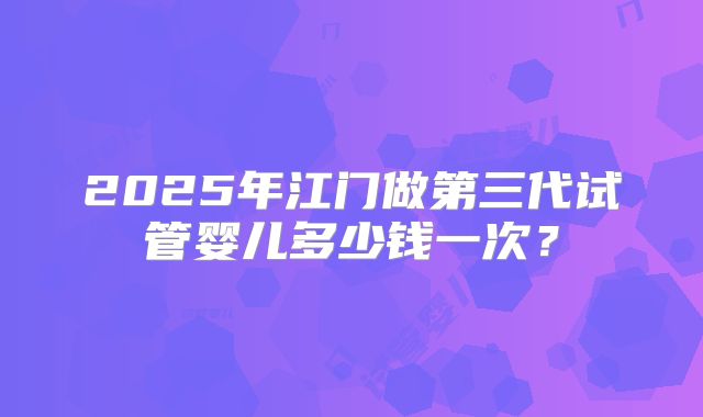 2025年江门做第三代试管婴儿多少钱一次？