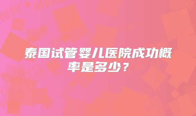泰国试管婴儿医院成功概率是多少?