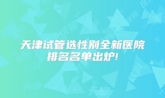 天津试管选性别全新医院排名名单出炉!
