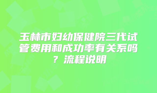 玉林市妇幼保健院三代试管费用和成功率有关系吗?流程说明