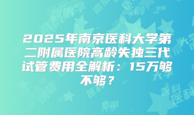 2025年南京医科大学第二附属医院高龄失独三代试管费用全解析：15万够不够？