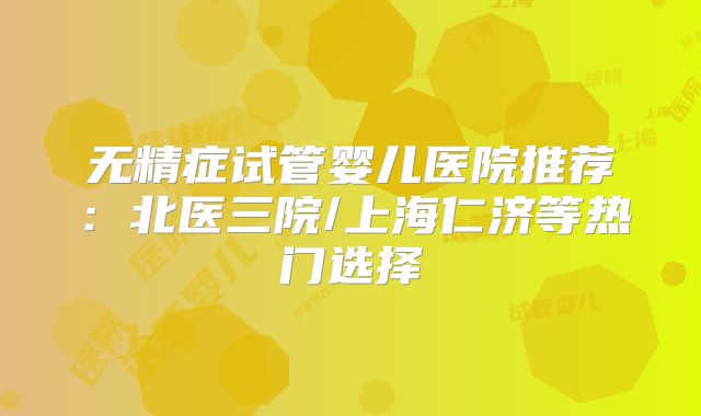 无精症试管婴儿医院推荐：北医三院/上海仁济等热门选择