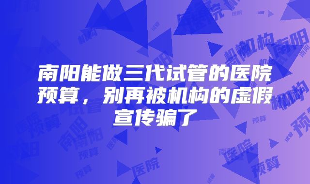 南阳能做三代试管的医院预算，别再被机构的虚假宣传骗了