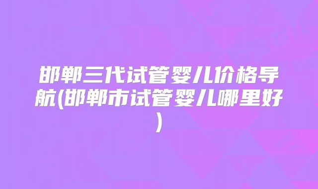 邯郸三代试管婴儿价格导航(邯郸市试管婴儿哪里好)
