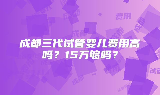 成都三代试管婴儿费用高吗？15万够吗？