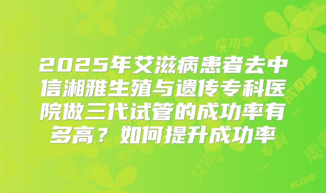 2025年艾滋病患者去中信湘雅生殖与遗传专科医院做三代试管的成功率有多高？如何提升成功率