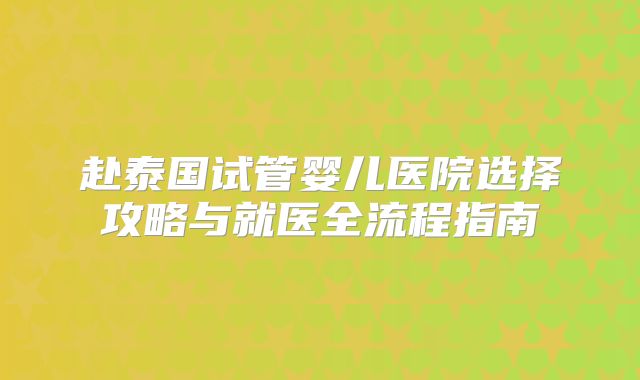 赴泰国试管婴儿医院选择攻略与就医全流程指南