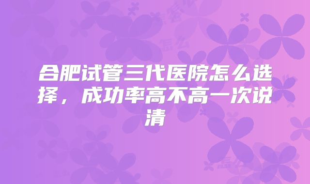 合肥试管三代医院怎么选择，成功率高不高一次说清