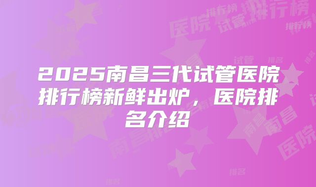 2025南昌三代试管医院排行榜新鲜出炉,医院排名介绍