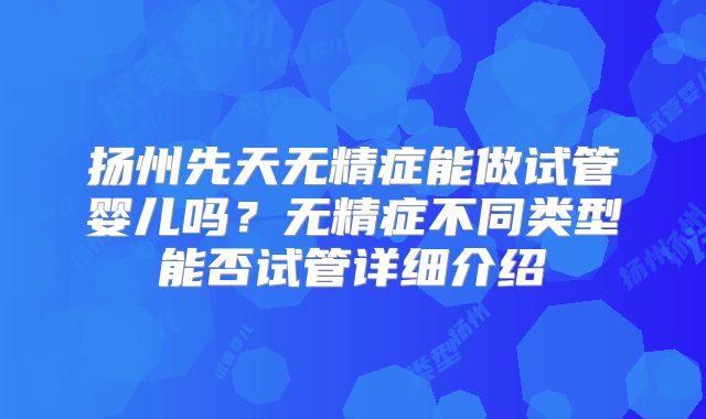 扬州先天无精症能做试管婴儿吗？无精症不同类型能否试管详细介绍