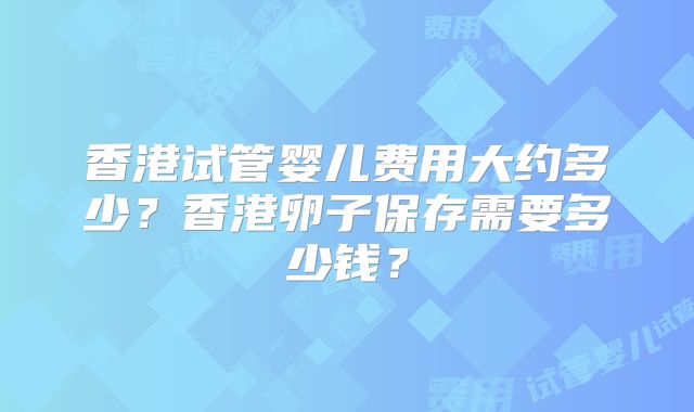 香港试管婴儿费用大约多少？香港卵子保存需要多少钱？