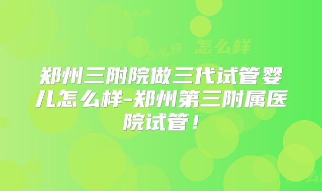 郑州三附院做三代试管婴儿怎么样-郑州第三附属医院试管!
