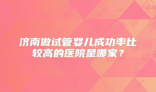 济南做试管婴儿成功率比较高的医院是哪家？