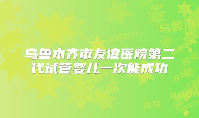 乌鲁木齐市友谊医院第二代试管婴儿一次能成功