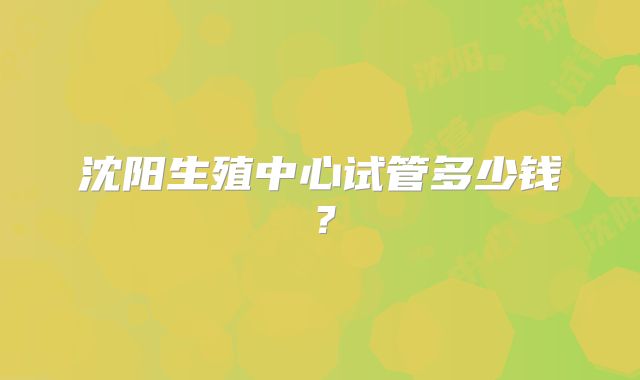 沈阳生殖中心试管多少钱?