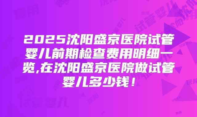 2025沈阳盛京医院试管婴儿前期检查费用明细一览,在沈阳盛京医院做试管婴儿多少钱！