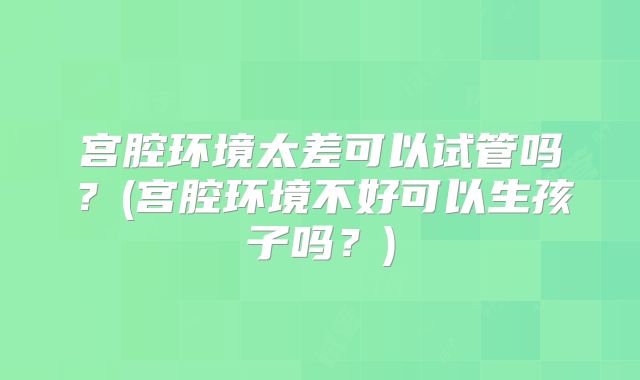 宫腔环境太差可以试管吗？(宫腔环境不好可以生孩子吗？)