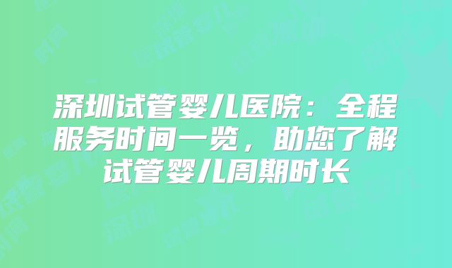 深圳试管婴儿医院：全程服务时间一览，助您了解试管婴儿周期时长