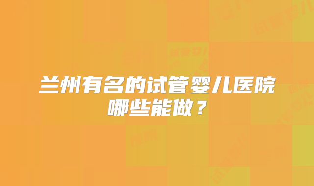 兰州有名的试管婴儿医院哪些能做?
