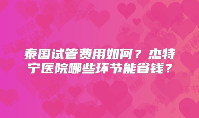 泰国试管费用如何？杰特宁医院哪些环节能省钱？