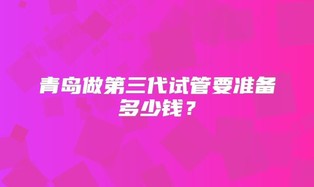 青岛做第三代试管要准备多少钱？