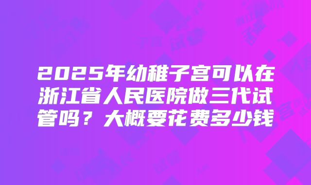 2025年幼稚子宫可以在浙江省人民医院做三代试管吗?大概要花费多少钱