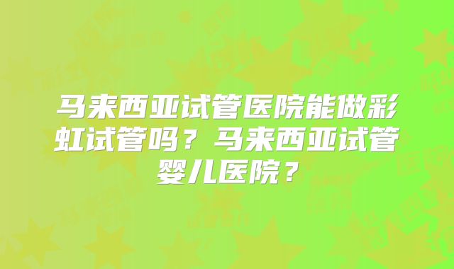 马来西亚试管医院能做彩虹试管吗？马来西亚试管婴儿医院？