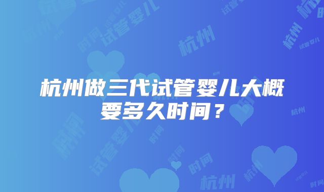 杭州做三代试管婴儿大概要多久时间?