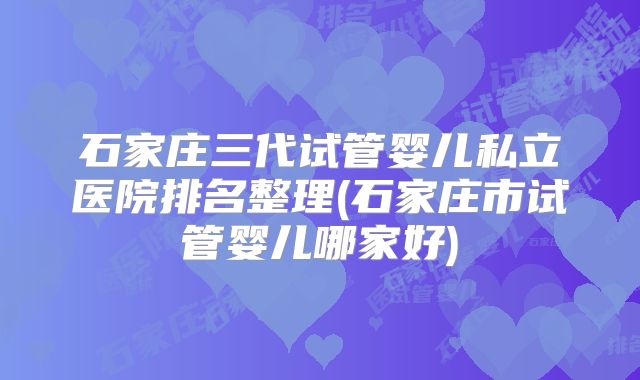 石家庄三代试管婴儿私立医院排名整理(石家庄市试管婴儿哪家好)