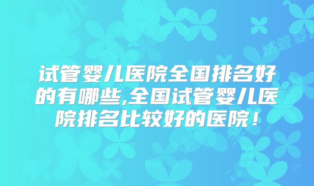 试管婴儿医院全国排名好的有哪些,全国试管婴儿医院排名比较好的医院!