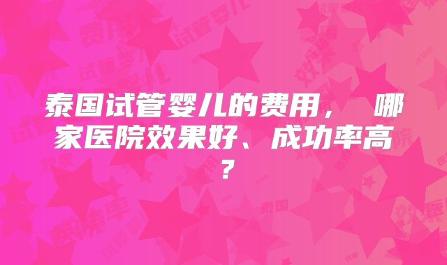 泰国试管婴儿的费用， 哪家医院效果好、成功率高？