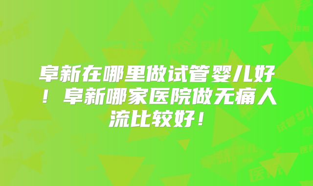阜新在哪里做试管婴儿好！阜新哪家医院做无痛人流比较好！