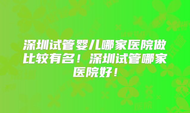 深圳试管婴儿哪家医院做比较有名！深圳试管哪家医院好！