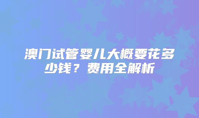 澳门试管婴儿大概要花多少钱？费用全解析