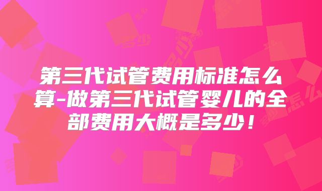 第三代试管费用标准怎么算-做第三代试管婴儿的全部费用大概是多少!