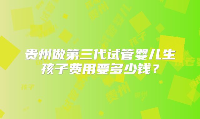贵州做第三代试管婴儿生孩子费用要多少钱?