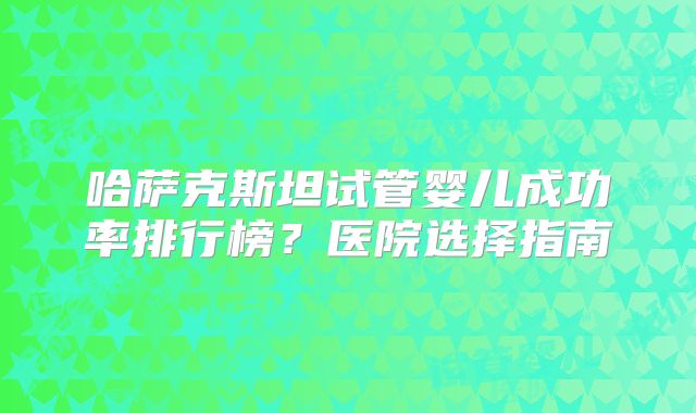 哈萨克斯坦试管婴儿成功率排行榜？医院选择指南