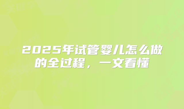 2025年试管婴儿怎么做的全过程,一文看懂