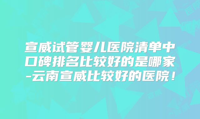 宣威试管婴儿医院清单中口碑排名比较好的是哪家-云南宣威比较好的医院！