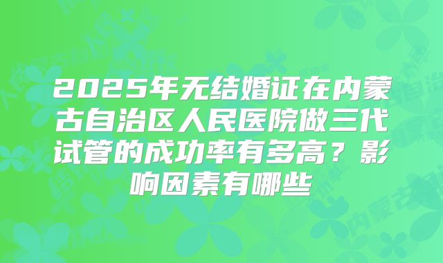 2025年无结婚证在内蒙古自治区人民医院做三代试管的成功率有多高？影响因素有哪些
