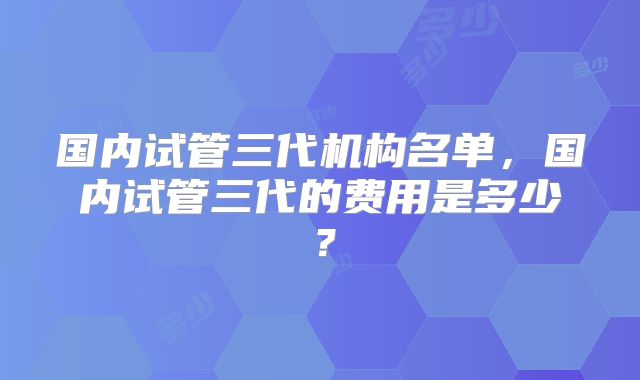 国内试管三代机构名单,国内试管三代的费用是多少?