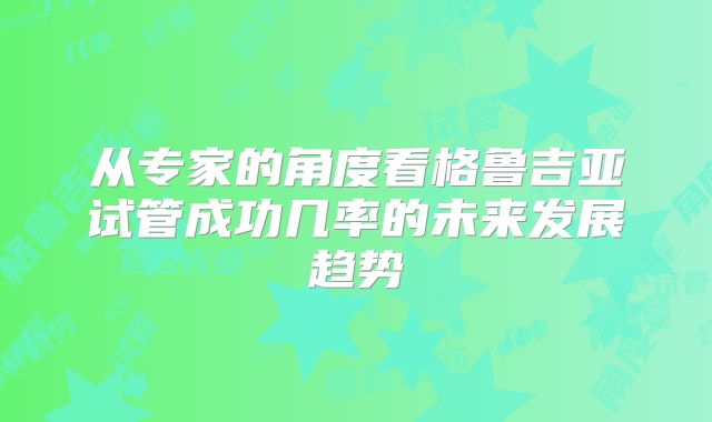 从专家的角度看格鲁吉亚试管成功几率的未来发展趋势