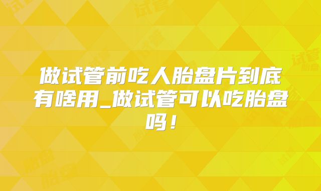 做试管前吃人胎盘片到底有啥用_做试管可以吃胎盘吗!