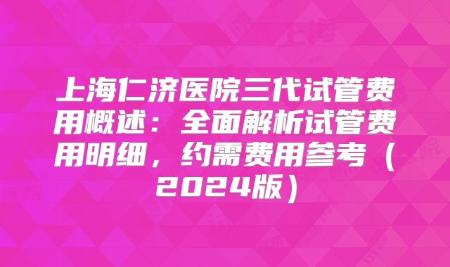 上海仁济医院三代试管费用概述:全面解析试管费用明细,约需费用参考(2024版)
