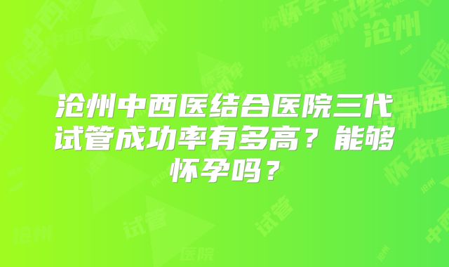 沧州中西医结合医院三代试管成功率有多高?能够怀孕吗?