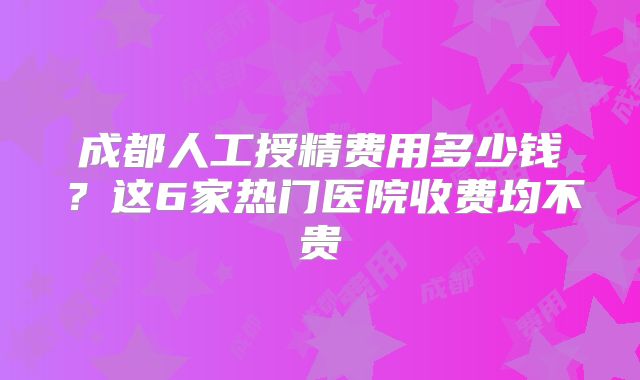 成都人工授精费用多少钱？这6家热门医院收费均不贵